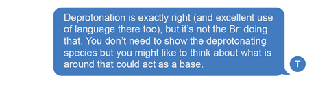 A speech bubble says: Deprotonation is exactly right (and excellent use of language there too), but it’s not the Br- doing that. You don’t need to show the deprotonating species but you might like to think about what is around that could act as a base